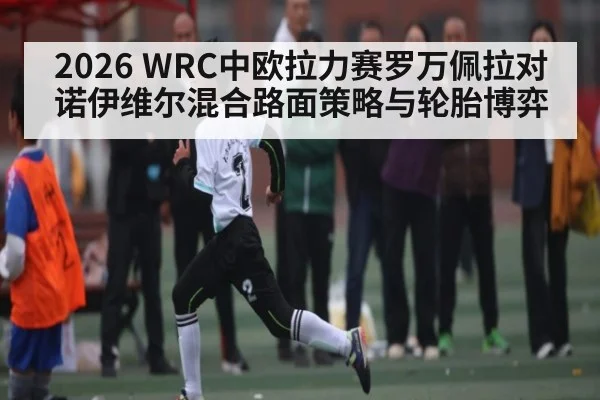 2026 WRC中欧拉力赛罗万佩拉对诺伊维尔混合路面策略与轮胎博弈